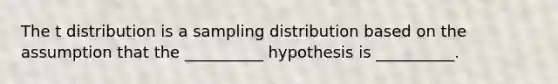 The t distribution is a sampling distribution based on the assumption that the __________ hypothesis is __________.