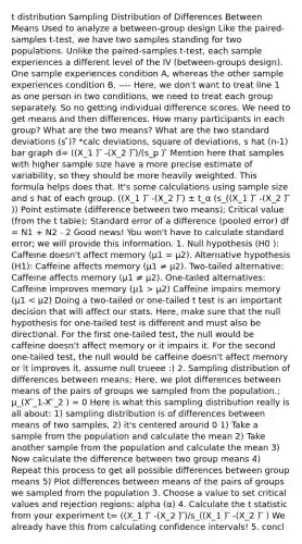 t distribution Sampling Distribution of Differences Between Means Used to analyze a between-group design Like the paired-samples t-test, we have two samples standing for two populations. Unlike the paired-samples t-test, each sample experiences a different level of the IV (between-groups design). One sample experiences condition A, whereas the other sample experiences condition B. ---- Here, we don't want to treat line 1 as one person in two conditions, we need to treat each group separately. So no getting individual difference scores. We need to get means and then differences. How many participants in each group? What are the two means? What are the two standard deviations (s ̂)? *calc deviations, square of deviations, s hat (n-1) bar graph d= ((X_1 ) ̅ -(X_2 ) ̅)/(s_p ) ̂ Mention here that samples with higher sample size have a more precise estimate of variability, so they should be more heavily weighted. This formula helps does that. It's some calculations using sample size and s hat of each group. ((X_1 ) ̅ -(X_2 ) ̅) ± t_α (s_((X_1 ) ̅ -(X_2 ) ̅ )) Point estimate (difference between two means); Critical value (from the t table); Standard error of a difference (pooled error) df = N1 + N2 - 2 Good news! You won't have to calculate standard error; we will provide this information. 1. Null hypothesis (H0 ): Caffeine doesn't affect memory (μ1 = μ2). Alternative hypothesis (H1): Caffeine affects memory (μ1 ≠ μ2). Two-tailed alternative: Caffeine affects memory (μ1 ≠ μ2). One-tailed alternatives: Caffeine improves memory (μ1 > μ2) Caffeine impairs memory (μ1 < μ2) Doing a two-tailed or one-tailed t test is an important decision that will affect our stats. Here, make sure that the null hypothesis for one-tailed test is different and must also be directional. For the first one-tailed test, the null would be caffeine doesn't affect memory or it impairs it. For the second one-tailed test, the null would be caffeine doesn't affect memory or it improves it. assume null trueee :) 2. Sampling distribution of differences between means; Here, we plot differences between means of the pairs of groups we sampled from the population.; μ_(X ̅_1-X ̅_2 ) = 0 Here is what this sampling distribution really is all about: 1) sampling distribution is of differences between means of two samples, 2) it's centered around 0 1) Take a sample from the population and calculate the mean 2) Take another sample from the population and calculate the mean 3) Now calculate the difference between two group means 4) Repeat this process to get all possible differences between group means 5) Plot differences between means of the pairs of groups we sampled from the population 3. Choose a value to set critical values and rejection regions: alpha (α) 4. Calculate the t statistic from your experiment t= ((X_1 ) ̅ -(X_2 ) ̅)/s_((X_1 ) ̅ -(X_2 ) ̅ ) We already have this from calculating confidence intervals! 5. concl