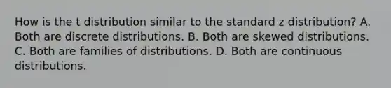 How is the t distribution similar to the standard z distribution? A. Both are discrete distributions. B. Both are skewed distributions. C. Both are families of distributions. D. Both are continuous distributions.