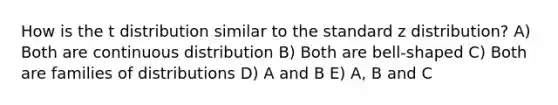 How is the t distribution similar to the standard z distribution? A) Both are continuous distribution B) Both are bell-shaped C) Both are families of distributions D) A and B E) A, B and C