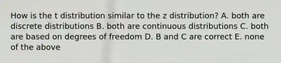 How is the t distribution similar to the z distribution? A. both are discrete distributions B. both are continuous distributions C. both are based on degrees of freedom D. B and C are correct E. none of the above