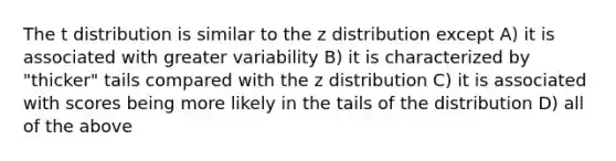 The t distribution is similar to the z distribution except A) it is associated with greater variability B) it is characterized by "thicker" tails compared with the z distribution C) it is associated with scores being more likely in the tails of the distribution D) all of the above