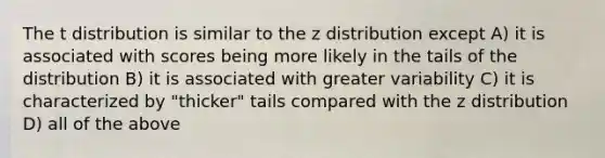 The t distribution is similar to the z distribution except A) it is associated with scores being more likely in the tails of the distribution B) it is associated with greater variability C) it is characterized by "thicker" tails compared with the z distribution D) all of the above