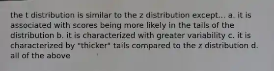 the t distribution is similar to the z distribution except... a. it is associated with scores being more likely in the tails of the distribution b. it is characterized with greater variability c. it is characterized by "thicker" tails compared to the z distribution d. all of the above