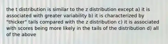 the t distribution is similar to the z distribution except a) it is associated with greater variability b) it is characterized by "thicker" tails compared with the z distribution c) it is associated with scores being more likely in the tails of the distribution d) all of the above