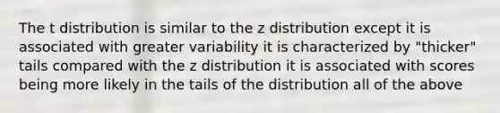 The t distribution is similar to the z distribution except it is associated with greater variability it is characterized by "thicker" tails compared with the z distribution it is associated with scores being more likely in the tails of the distribution all of the above