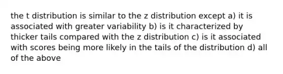 the t distribution is similar to the z distribution except a) it is associated with greater variability b) is it characterized by thicker tails compared with the z distribution c) is it associated with scores being more likely in the tails of the distribution d) all of the above