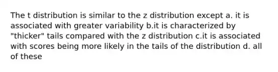 The t distribution is similar to the z distribution except a. it is associated with greater variability b.it is characterized by "thicker" tails compared with the z distribution c.it is associated with scores being more likely in the tails of the distribution d. all of these