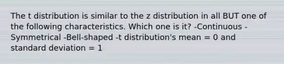 The t distribution is similar to the z distribution in all BUT one of the following characteristics. Which one is it? -Continuous -Symmetrical -Bell-shaped -t distribution's mean = 0 and <a href='https://www.questionai.com/knowledge/kqGUr1Cldy-standard-deviation' class='anchor-knowledge'>standard deviation</a> = 1