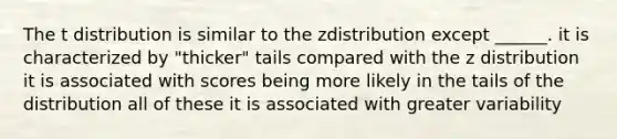 The t distribution is similar to the zdistribution except ______. it is characterized by "thicker" tails compared with the z distribution it is associated with scores being more likely in the tails of the distribution all of these it is associated with greater variability