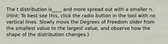 The t distribution is____ and more spread out with a smaller n. (Hint: To best see this, click the radio button in the tool with no vertical lines. Slowly move the Degrees of Freedom slider from the smallest value to the largest value, and observe how the shape of the distribution changes.)