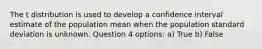 The t distribution is used to develop a confidence interval estimate of the population mean when the population standard deviation is unknown. Question 4 options: a) True b) False