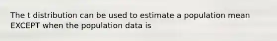 The t distribution can be used to estimate a population mean EXCEPT when the population data is