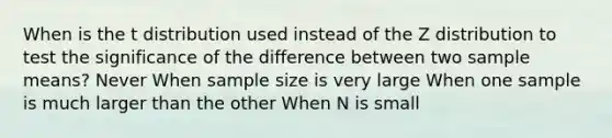 When is the t distribution used instead of the Z distribution to test the significance of the difference between two sample means? Never When sample size is very large When one sample is much larger than the other When N is small