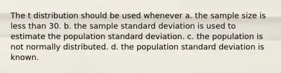 The t distribution should be used whenever a. the sample size is less than 30. b. the sample standard deviation is used to estimate the population standard deviation. c. the population is not normally distributed. d. the population standard deviation is known.