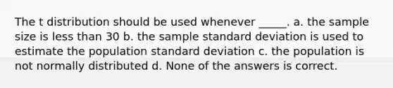 The t distribution should be used whenever _____. a. the sample size is less than 30 b. the sample standard deviation is used to estimate the population standard deviation c. the population is not normally distributed d. None of the answers is correct.