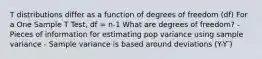 T distributions differ as a function of degrees of freedom (df) For a One Sample T Test, df = n-1 What are degrees of freedom? - Pieces of information for estimating pop variance using sample variance - Sample variance is based around deviations (Y-Y ̅)