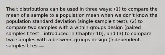 The t distributions can be used in three ways: (1) to compare the mean of a sample to a population mean when we don't know the population standard deviation (single-sample t test), (2) to compare two samples with a within-groups design (paired-samples t test—introduced in Chapter 10), and (3) to compare two samples with a between-groups design (independent-samples t test—