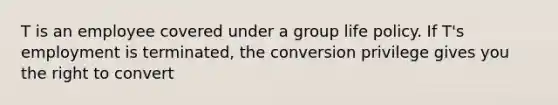 T is an employee covered under a group life policy. If T's employment is terminated, the conversion privilege gives you the right to convert