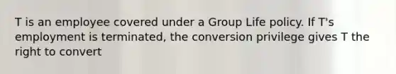 T is an employee covered under a Group Life policy. If T's employment is terminated, the conversion privilege gives T the right to convert