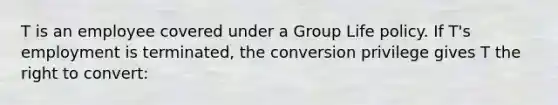 T is an employee covered under a Group Life policy. If T's employment is terminated, the conversion privilege gives T the right to convert: