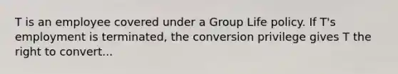 T is an employee covered under a Group Life policy. If T's employment is terminated, the conversion privilege gives T the right to convert...