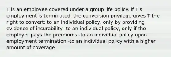 T is an employee covered under a group life policy. if T's employment is terminated, the conversion privilege gives T the right to convert: to an individual policy, only by providing evidence of insurability -to an individual policy, only if the employer pays the premiums -to an individual policy upon employment termination -to an individual policy with a higher amount of coverage