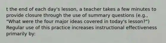 t the end of each day's lesson, a teacher takes a few minutes to provide closure through the use of summary questions (e.g., "What were the four major ideas covered in today's lesson?") Regular use of this practice increases instructional effectiveness primarily by: