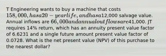 T Engineering wants to buy a machine that costs 158,000, has a 20-year life, and has a12,000 salvage value. Annual inflows are 66,000 and annual outflows are41,000. JT requires 14% return, which has an annuity present value factor of 6.6231 and a single future amount present value factor of 0.0728. What is the net present value (NPV) of this purchase to the nearest dollar?