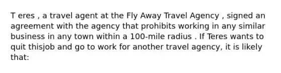 T eres , a travel agent at the Fly Away Travel Agency , signed an agreement with the agency that prohibits working in any similar business in any town within a 100-mile radius . If Teres wants to quit thisjob and go to work for another travel agency, it is likely that: