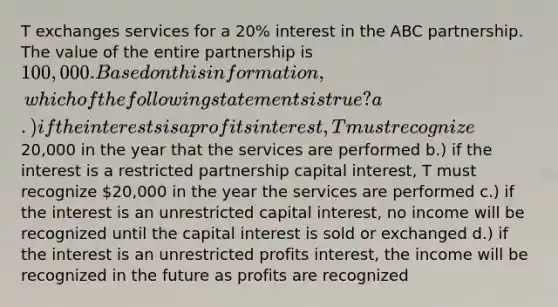 T exchanges services for a 20% interest in the ABC partnership. The value of the entire partnership is 100,000. Based on this information, which of the following statements is true? a.) if the interests is a profits interest, T must recognize20,000 in the year that the services are performed b.) if the interest is a restricted partnership capital interest, T must recognize 20,000 in the year the services are performed c.) if the interest is an unrestricted capital interest, no income will be recognized until the capital interest is sold or exchanged d.) if the interest is an unrestricted profits interest, the income will be recognized in the future as profits are recognized