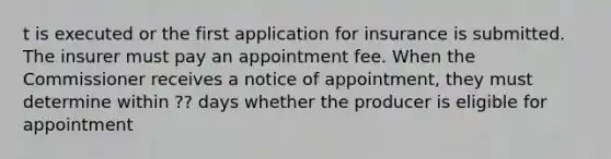 t is executed or the first application for insurance is submitted. The insurer must pay an appointment fee. When the Commissioner receives a notice of appointment, they must determine within ?? days whether the producer is eligible for appointment