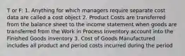 T or F: 1. Anything for which managers require separate cost data are called a cost object 2. Product Costs are transferred from the balance sheet to the income statement when goods are transferred from the Work in Process Inventory account into the Finished Goods inventory 3. Cost of Goods Manufactured includes all product and period costs incurred during the period