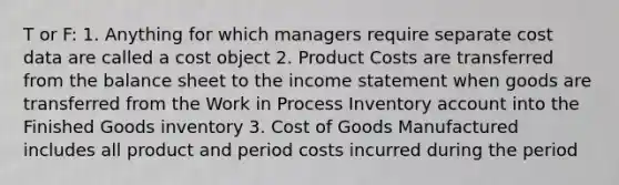 T or F: 1. Anything for which managers require separate cost data are called a cost object 2. Product Costs are transferred from the balance sheet to the income statement when goods are transferred from the Work in Process Inventory account into the Finished Goods inventory 3. Cost of Goods Manufactured includes all product and period costs incurred during the period