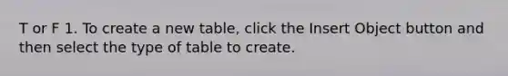 T or F 1. To create a new table, click the Insert Object button and then select the type of table to create.