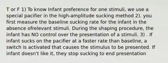 T or F 1) To know Infant preference for one stimuli, we use a special pacifier in the high-amplitude sucking method 2). you first measure the baseline sucking rate for the infant in the absence ofrelevant stimuli. During the shaping procedure, the infant has NO control over the presentation of a stimuli. 3) . If infant sucks on the pacifier at a faster rate than baseline, a switch is activated that causes the stimulus to be presented. If infant doesn't like it, they stop sucking to end presentation