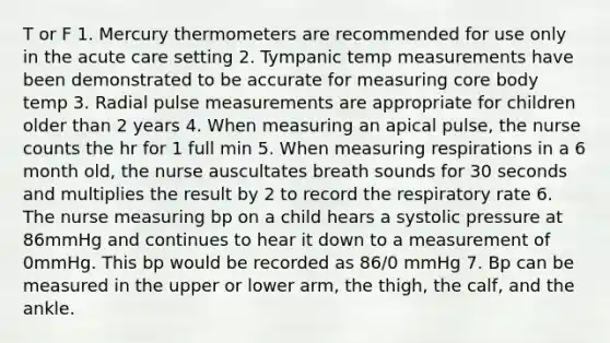 T or F 1. Mercury thermometers are recommended for use only in the acute care setting 2. Tympanic temp measurements have been demonstrated to be accurate for measuring core body temp 3. Radial pulse measurements are appropriate for children older than 2 years 4. When measuring an apical pulse, the nurse counts the hr for 1 full min 5. When measuring respirations in a 6 month old, the nurse auscultates breath sounds for 30 seconds and multiplies the result by 2 to record the respiratory rate 6. The nurse measuring bp on a child hears a systolic pressure at 86mmHg and continues to hear it down to a measurement of 0mmHg. This bp would be recorded as 86/0 mmHg 7. Bp can be measured in the upper or lower arm, the thigh, the calf, and the ankle.