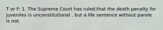 T or F: 1. The Supreme Court has ruled that the death penalty for juveniles is unconstitutional , but a life sentence without parole is not.