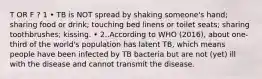 T OR F ? 1 • TB is NOT spread by shaking someone's hand; sharing food or drink; touching bed linens or toilet seats; sharing toothbrushes; kissing. • 2..According to WHO (2016), about one-third of the world's population has latent TB, which means people have been infected by TB bacteria but are not (yet) ill with the disease and cannot transmit the disease.