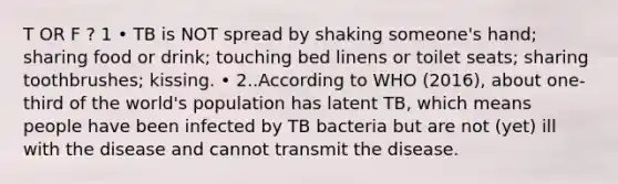 T OR F ? 1 • TB is NOT spread by shaking someone's hand; sharing food or drink; touching bed linens or toilet seats; sharing toothbrushes; kissing. • 2..According to WHO (2016), about one-third of the world's population has latent TB, which means people have been infected by TB bacteria but are not (yet) ill with the disease and cannot transmit the disease.