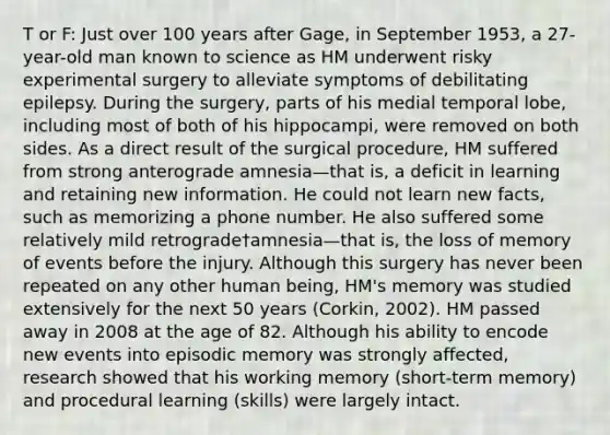 T or F: Just over 100 years after Gage, in September 1953, a 27-year-old man known to science as HM underwent risky experimental surgery to alleviate symptoms of debilitating epilepsy. During the surgery, parts of his medial temporal lobe, including most of both of his hippocampi, were removed on both sides. As a direct result of the surgical procedure, HM suffered from strong anterograde amnesia—that is, a deficit in learning and retaining new information. He could not learn new facts, such as memorizing a phone number. He also suffered some relatively mild retrograde†amnesia—that is, the loss of memory of events before the injury. Although this surgery has never been repeated on any other human being, HM's memory was studied extensively for the next 50 years (Corkin, 2002). HM passed away in 2008 at the age of 82. Although his ability to encode new events into episodic memory was strongly affected, research showed that his working memory (short-term memory) and procedural learning (skills) were largely intact.