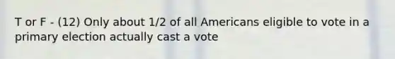 T or F - (12) Only about 1/2 of all Americans eligible to vote in a primary election actually cast a vote