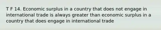 T F 14. Economic surplus in a country that does not engage in international trade is always <a href='https://www.questionai.com/knowledge/ktgHnBD4o3-greater-than' class='anchor-knowledge'>greater than</a> economic surplus in a country that does engage in international trade