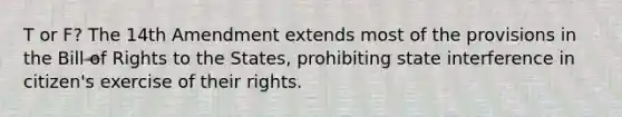 T or F? The 14th Amendment extends most of the provisions in the Bill of Rights to the States, prohibiting state interference in citizen's exercise of their rights.