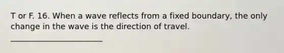 T or F. 16. When a wave reflects from a fixed boundary, the only change in the wave is the direction of travel. _______________________