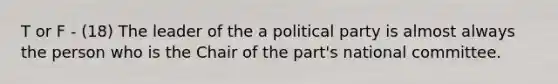 T or F - (18) The leader of the a political party is almost always the person who is the Chair of the part's national committee.