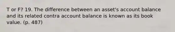 T or F? 19. The difference between an asset's account balance and its related contra account balance is known as its book value. (p. 487)