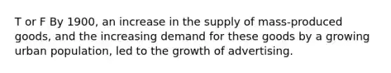 T or F By 1900, an increase in the supply of mass-produced goods, and the increasing demand for these goods by a growing urban population, led to the growth of advertising.