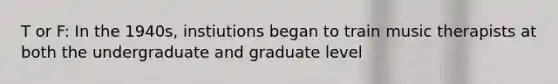 T or F: In the 1940s, instiutions began to train music therapists at both the undergraduate and graduate level