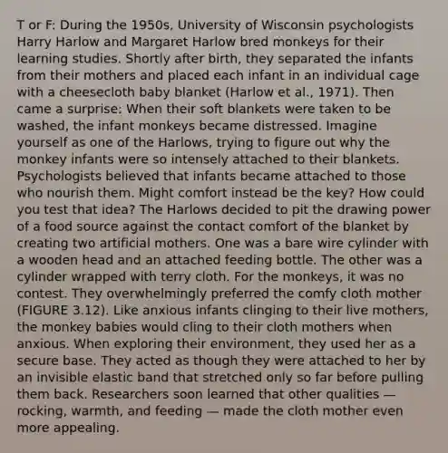 T or F: During the 1950s, University of Wisconsin psychologists Harry Harlow and Margaret Harlow bred monkeys for their learning studies. Shortly after birth, they separated the infants from their mothers and placed each infant in an individual cage with a cheesecloth baby blanket (Harlow et al., 1971). Then came a surprise: When their soft blankets were taken to be washed, the infant monkeys became distressed. Imagine yourself as one of the Harlows, trying to figure out why the monkey infants were so intensely attached to their blankets. Psychologists believed that infants became attached to those who nourish them. Might comfort instead be the key? How could you test that idea? The Harlows decided to pit the drawing power of a food source against the contact comfort of the blanket by creating two artificial mothers. One was a bare wire cylinder with a wooden head and an attached feeding bottle. The other was a cylinder wrapped with terry cloth. For the monkeys, it was no contest. They overwhelmingly preferred the comfy cloth mother (FIGURE 3.12). Like anxious infants clinging to their live mothers, the monkey babies would cling to their cloth mothers when anxious. When exploring their environment, they used her as a secure base. They acted as though they were attached to her by an invisible elastic band that stretched only so far before pulling them back. Researchers soon learned that other qualities — rocking, warmth, and feeding — made the cloth mother even more appealing.